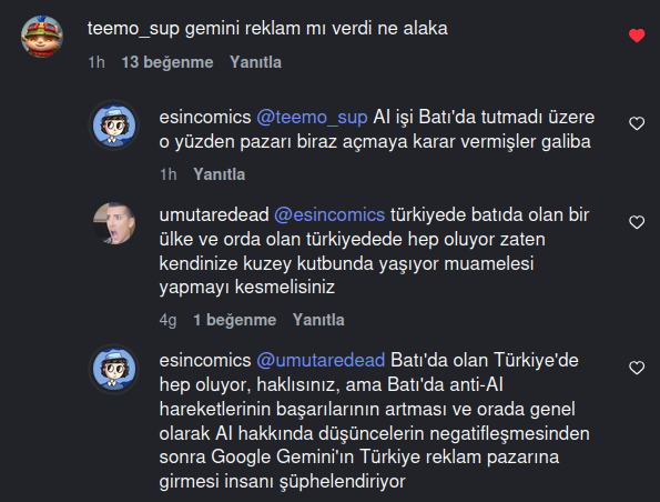 An Instagram comment and replies under it. @teemo_sup: 'gemini reklam mı verdi ne alaka' @esincomics: 'AI işi Batı'da tutmadı üzere o yüzden pazarı biraz açmaya karar vermişler galiba' @umutaredead: '@esincomics türkiyede batıda olan bir ülke ve orda olan türkiyedede hep oluyor zaten kendinize kuzey kutbunda yaşıyor muamelesi yapmayı kesmelisiniz' @esincomics: '@umutaredead Batı'da olan Türkiye'de hep oluyor, haklısınız, ama Batı'da anti-AI hareketlerinin başarılarının artması ve orada genel olarak AI hakkında düşüncelerin negatifleşmesinden sonra Google Gemini'ın Türkiye reklam pazarına girmesi insanı şüphelendiriyor'